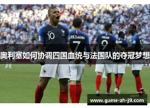 奥利塞如何协调四国血统与法国队的夺冠梦想