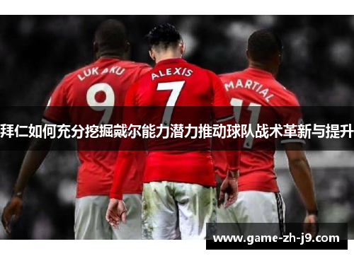 拜仁如何充分挖掘戴尔能力潜力推动球队战术革新与提升