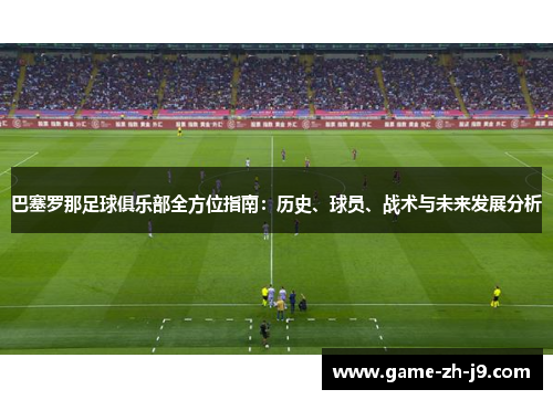 巴塞罗那足球俱乐部全方位指南：历史、球员、战术与未来发展分析