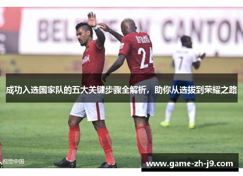 成功入选国家队的五大关键步骤全解析，助你从选拔到荣耀之路