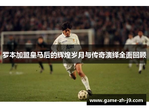 罗本加盟皇马后的辉煌岁月与传奇演绎全面回顾 罗本加盟皇马后的辉煌岁月与传奇演绎全面回顾