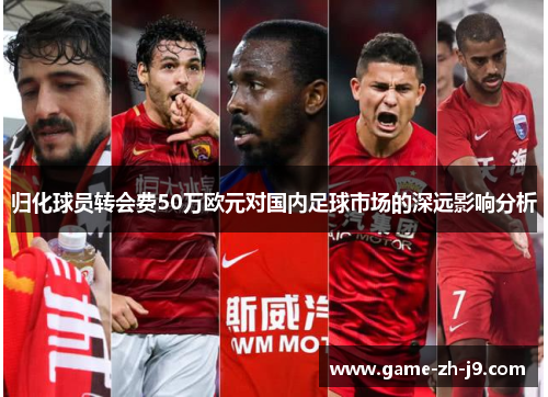 归化球员转会费50万欧元对国内足球市场的深远影响分析 归化球员转会费50万欧元对国内足球市场的深远影响分析