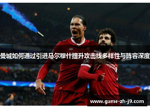 曼城如何通过引进马尔穆什提升攻击线多样性与阵容深度