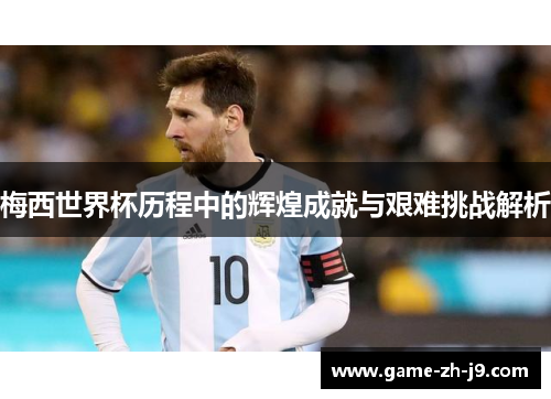 梅西世界杯历程中的辉煌成就与艰难挑战解析