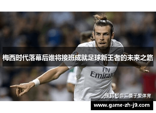 梅西时代落幕后谁将接班成就足球新王者的未来之路 梅西时代落幕后谁将接班成就足球新王者的未来之路