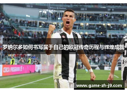 罗纳尔多如何书写属于自己的欧冠传奇历程与辉煌成就