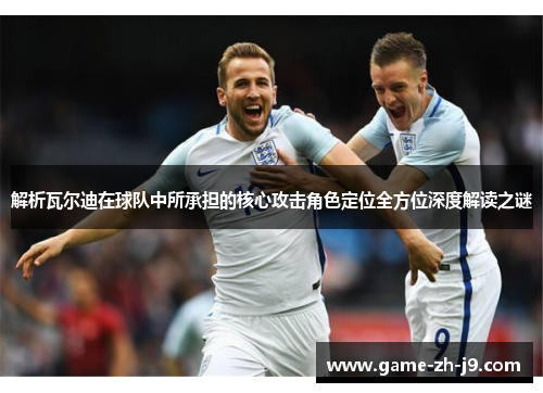 解析瓦尔迪在球队中所承担的核心攻击角色定位全方位深度解读之谜